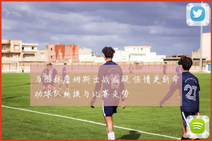 马图林詹姆斯出战成疑 伤情更新牵动球队轮换与比赛走势