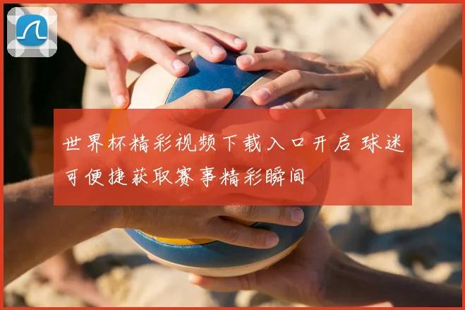 世界杯精彩视频下载入口开启 球迷可便捷获取赛事精彩瞬间