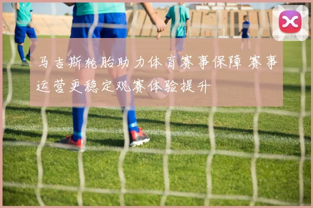 马吉斯轮胎助力体育赛事保障 赛事运营更稳定观赛体验提升