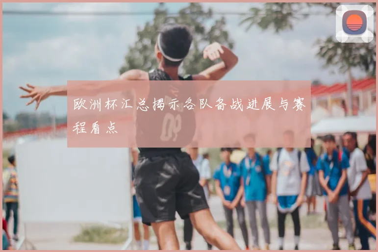 欧洲杯汇总揭示各队备战进展与赛程看点