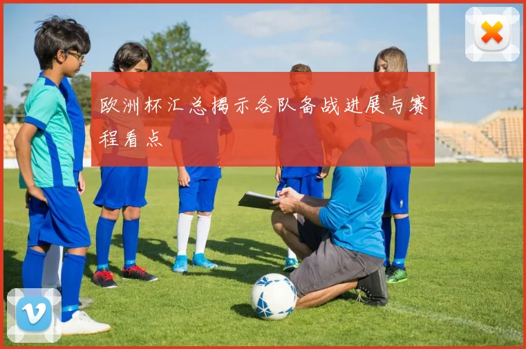 欧洲杯汇总揭示各队备战进展与赛程看点