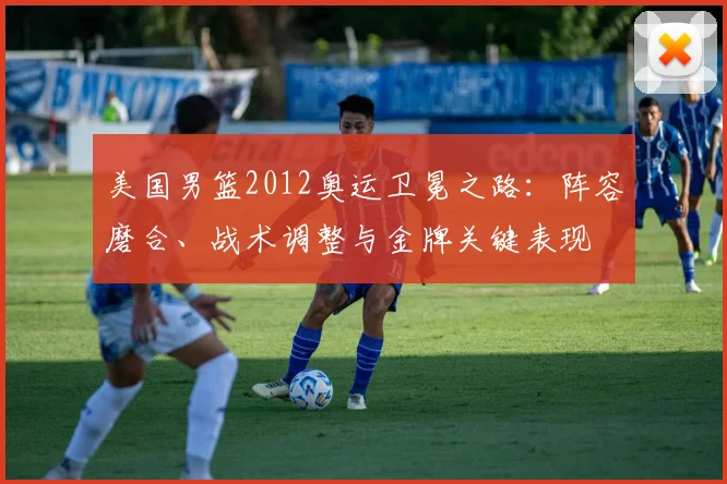 美国男篮2012奥运卫冕之路：阵容磨合、战术调整与金牌关键表现