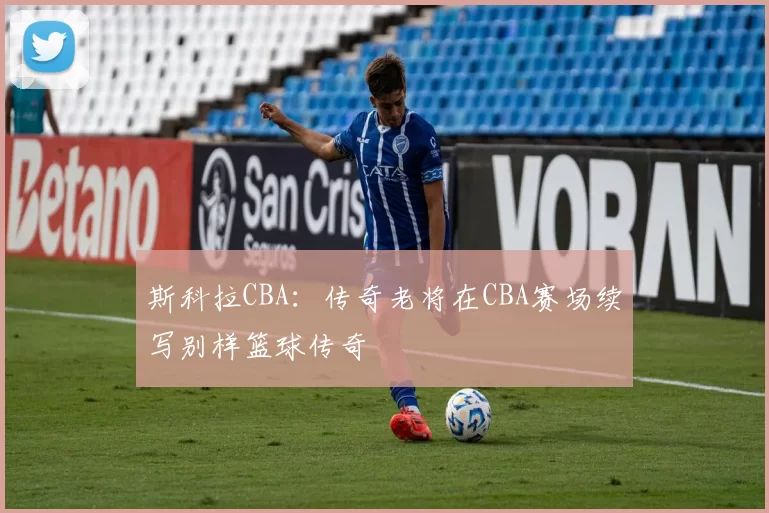 斯科拉CBA：传奇老将在CBA赛场续写别样篮球传奇