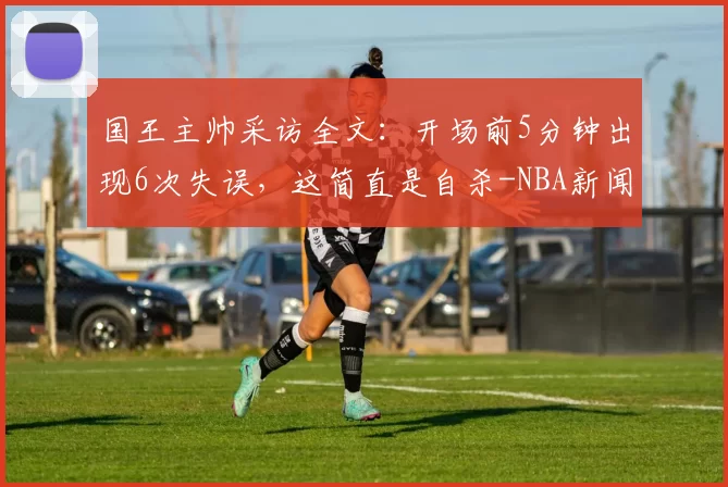 国王主帅采访全文：开场前5分钟出现6次失误，这简直是自杀-NBA新闻