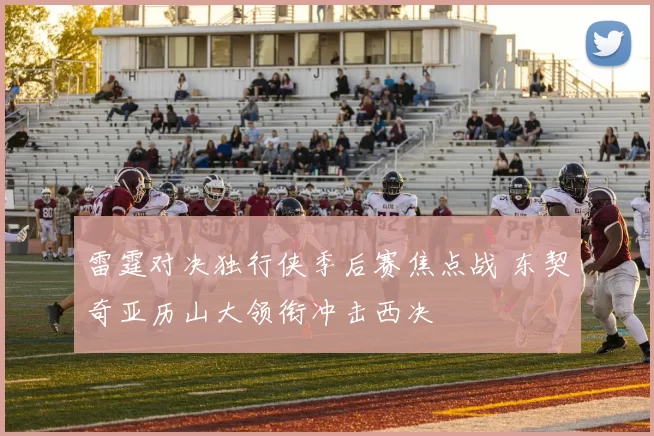 雷霆对决独行侠季后赛焦点战 东契奇亚历山大领衔冲击西决