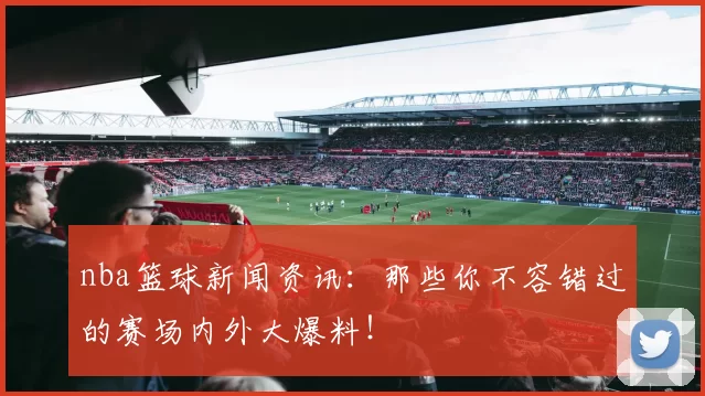 nba篮球新闻资讯：那些你不容错过的赛场内外大爆料！