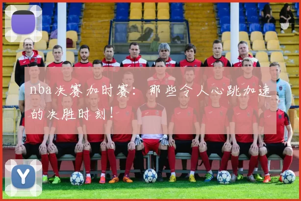 nba决赛加时赛：那些令人心跳加速的决胜时刻！