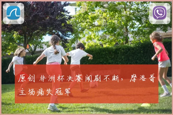 原创 非洲杯决赛闹剧不断，摩洛哥主场痛失冠军