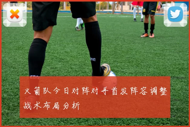 火箭队今日对阵对手首发阵容调整战术布局分析