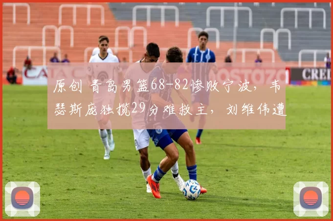 原创 青岛男篮68-82惨败宁波，韦瑟斯庞独揽29分难救主，刘维伟遭遇重挫