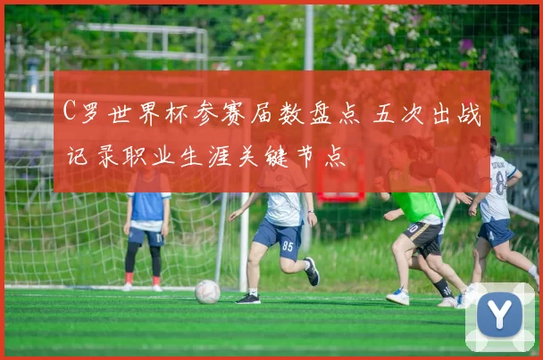 C罗世界杯参赛届数盘点 五次出战记录职业生涯关键节点