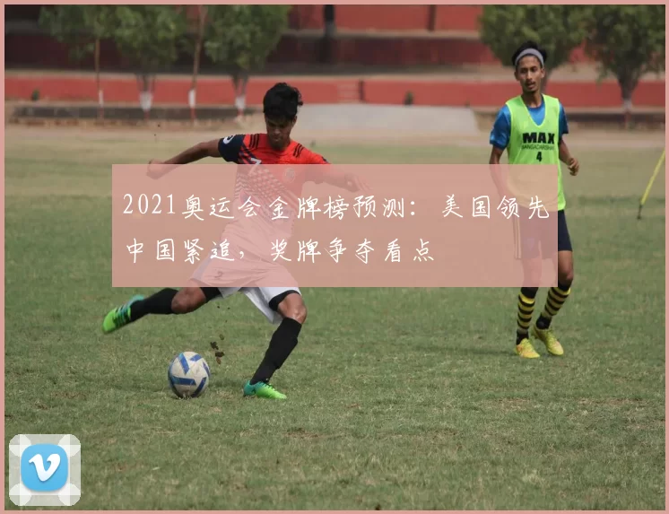 2021奥运会金牌榜预测:美国领先中国紧追,奖牌争夺看点