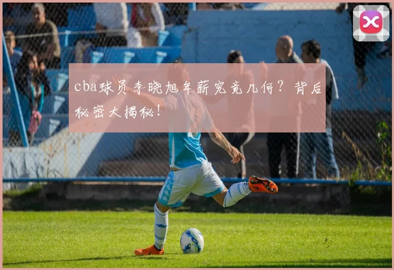 cba球员李晓旭年薪究竟几何？背后秘密大揭秘！