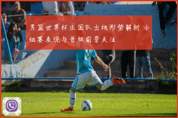 男篮世界杯法国队出线形势解析 小组赛表现与晋级前景关注