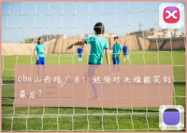 cba山西对广东:这场对决谁能笑到最后?