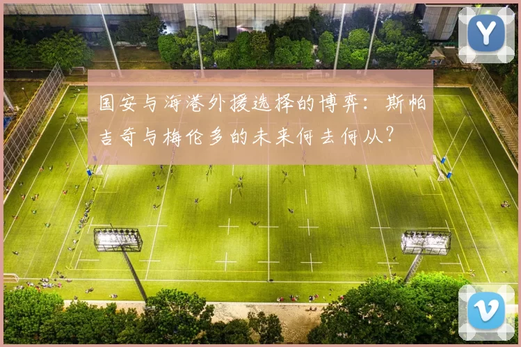 国安与海港外援选择的博弈:斯帕吉奇与梅伦多的未来何去何从?