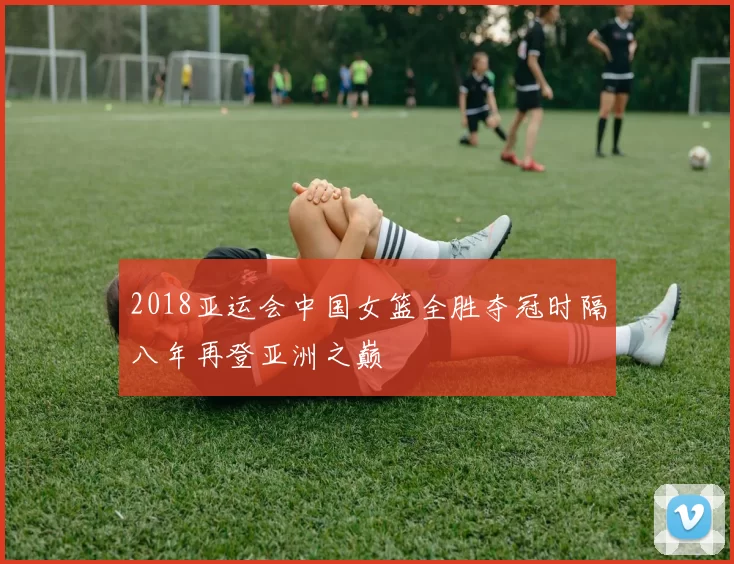 2018亚运会中国女篮全胜夺冠时隔八年再登亚洲之巅