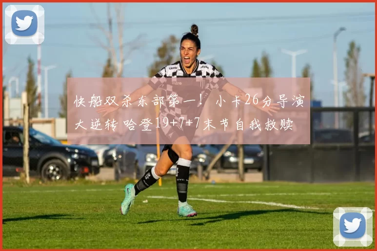 快船双杀东部第一！小卡26分导演大逆转 哈登19+7+7末节自我救赎