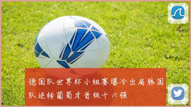德国队世界杯小组赛爆冷出局韩国队逆转葡萄牙晋级十六强