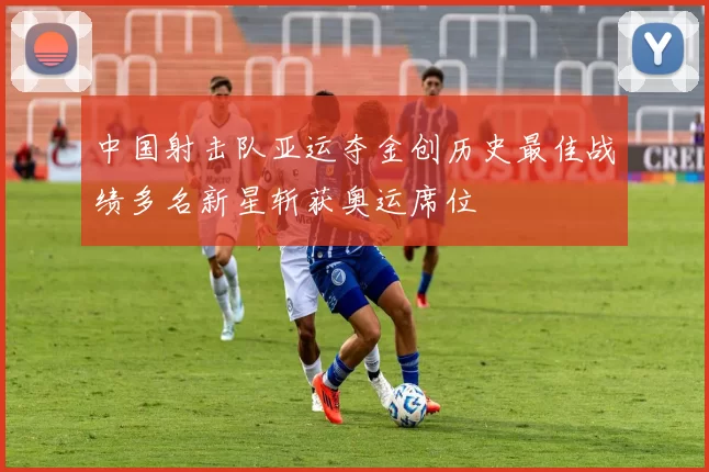 中国射击队亚运夺金创历史最佳战绩多名新星斩获奥运席位