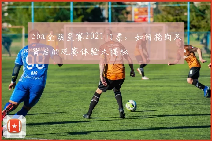 cba全明星赛2021门票，如何抢购及背后的观赛体验大揭秘