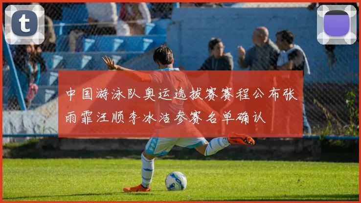 中国游泳队奥运选拔赛赛程公布张雨霏汪顺李冰洁参赛名单确认