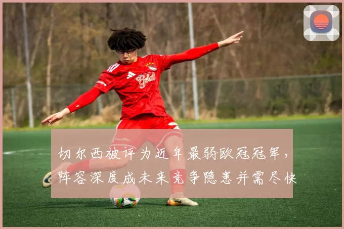 切尔西被评为近年最弱欧冠冠军,阵容深度成未来竞争隐患并需尽快补强