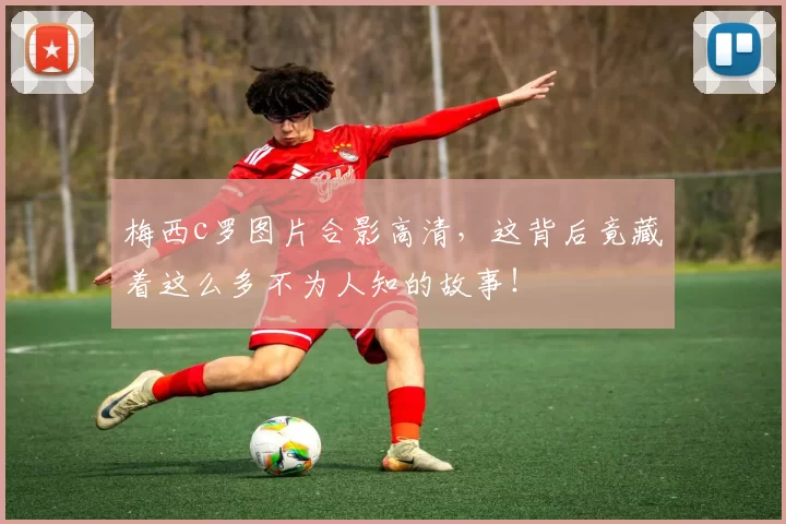 梅西c罗图片合影高清，这背后竟藏着这么多不为人知的故事！