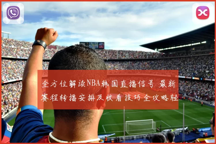 全方位解读NBA韩国直播信号 最新赛程转播安排及收看技巧全攻略轻松锁定赛事高清无间断