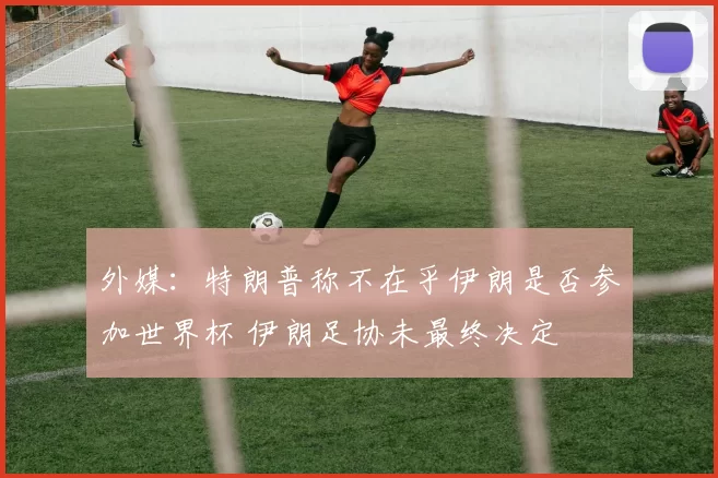 外媒：特朗普称不在乎伊朗是否参加世界杯 伊朗足协未最终决定