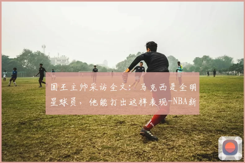 国王主帅采访全文:马克西是全明星球员,他能打出这样表现-NBA新闻