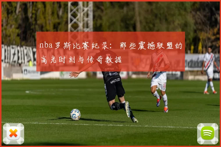 nba罗斯比赛纪录:那些震撼联盟的高光时刻与传奇数据