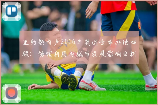 里约热内卢2016年奥运会举办地回顾：场馆利用与城市发展影响分析