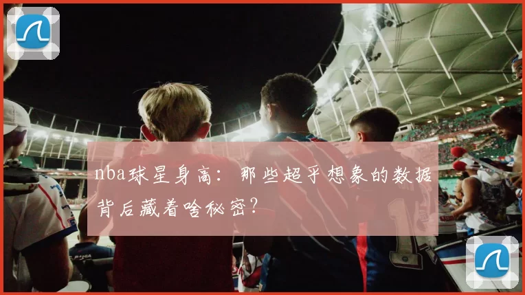 nba球星身高：那些超乎想象的数据背后藏着啥秘密？
