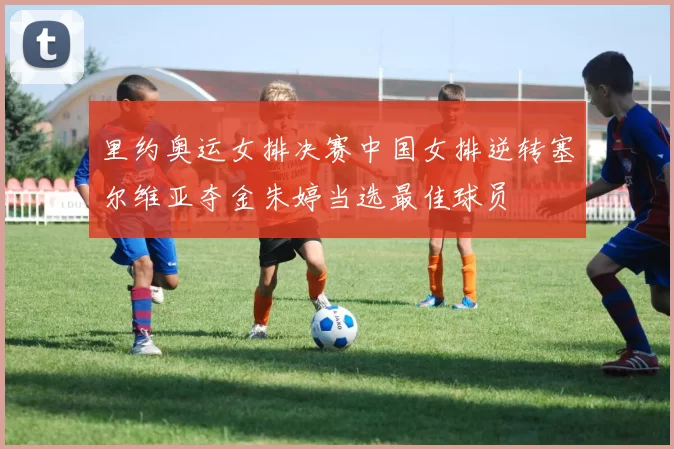 里约奥运女排决赛中国女排逆转塞尔维亚夺金朱婷当选最佳球员