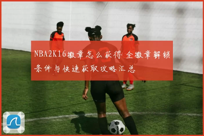 NBA2K16徽章怎么获得 全徽章解锁条件与快速获取攻略汇总