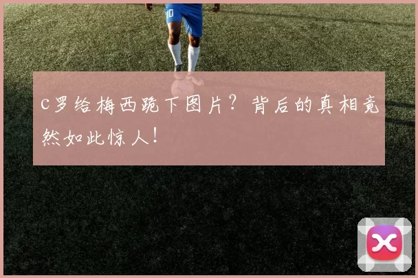 c罗给梅西跪下图片？背后的真相竟然如此惊人！