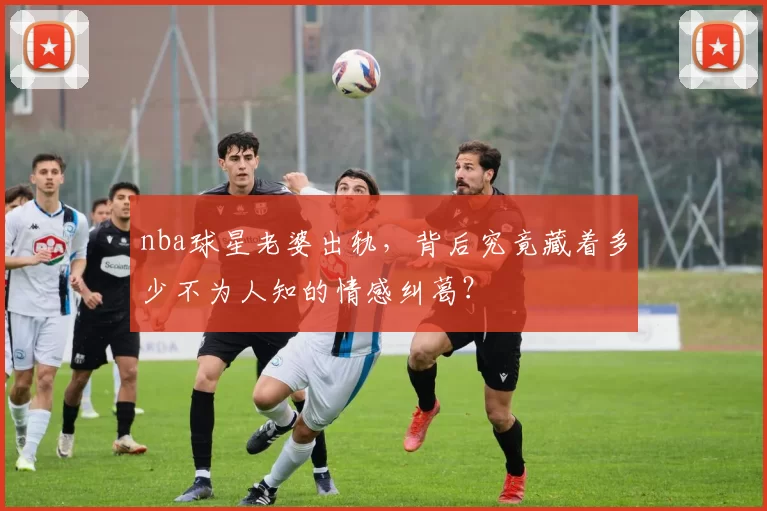 nba球星老婆出轨,背后究竟藏着多少不为人知的情感纠葛?