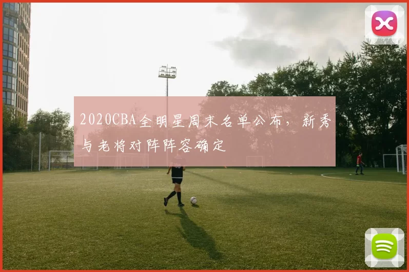 2020CBA全明星周末名单公布，新秀与老将对阵阵容确定