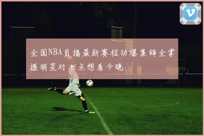 全国NBA直播最新赛程劲爆集锦全掌握明星对决点想看今晚