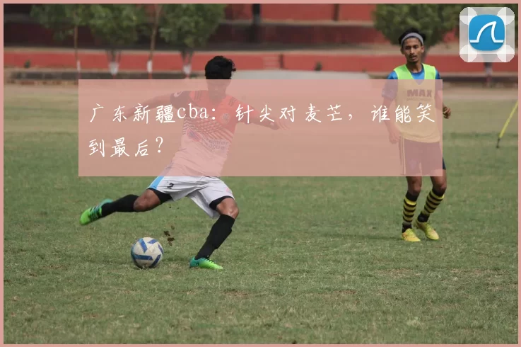 广东新疆cba：针尖对麦芒，谁能笑到最后？