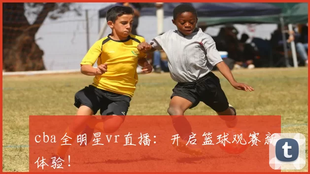 cba全明星vr直播：开启篮球观赛新体验！