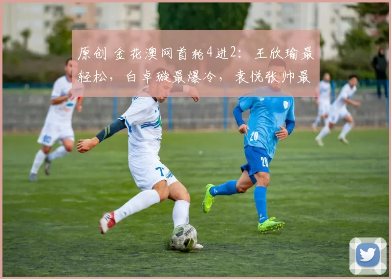 原创 金花澳网首轮4进2：王欣瑜最轻松，白卓璇最爆冷，袁悦张帅最励志