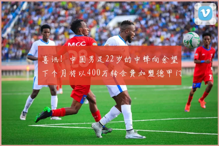 喜讯!中国男足22岁的中锋向余望下个月将以400万转会费加盟德甲门兴,值得期待_铜梁_重庆_冯劲