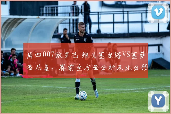 周四007欧罗巴 维戈塞尔塔VS塞萨洛尼基，赛前全方面分析及比分预测_进攻_防守_比赛