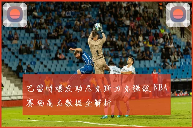 巴雷特爆发助尼克斯力克强敌 NBA赛场高光数据全解析